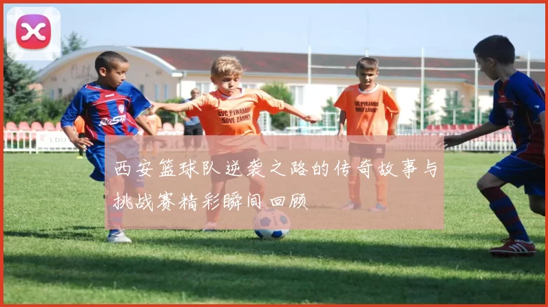 西安篮球队逆袭之路的传奇故事与挑战赛精彩瞬间回顾