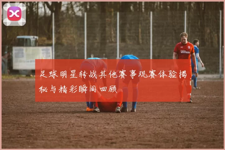 足球明星转战其他赛事观赛体验揭秘与精彩瞬间回顾