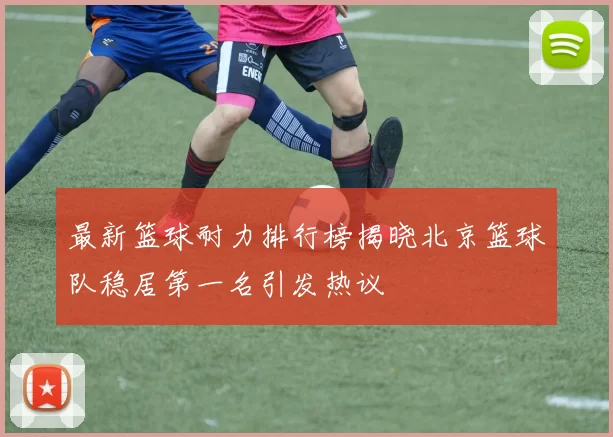 最新篮球耐力排行榜揭晓北京篮球队稳居第一名引发热议
