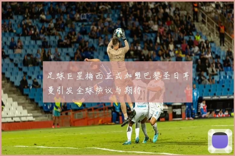 足球巨星梅西正式加盟巴黎圣日耳曼引发全球热议与期待