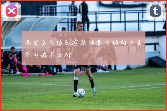 西安乒乓球队在欧锦赛中的耐力表现与战术分析