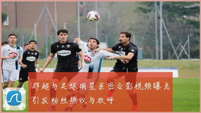 邓超与足球明星亲密合影视频曝光引发粉丝热议与欢呼