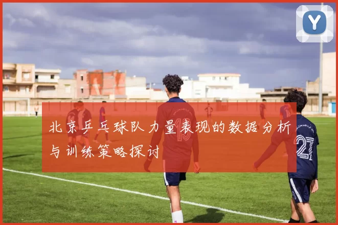 北京乒乓球队力量表现的数据分析与训练策略探讨