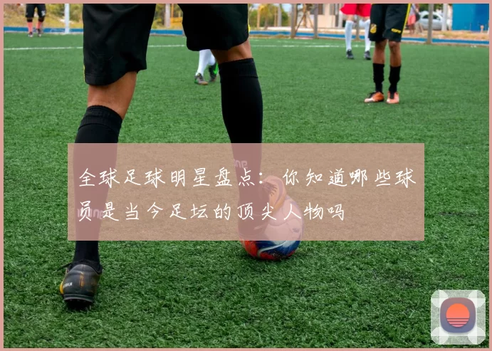 全球足球明星盘点：你知道哪些球员是当今足坛的顶尖人物吗