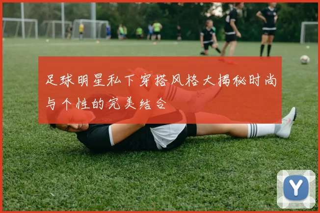 足球明星私下穿搭风格大揭秘时尚与个性的完美结合