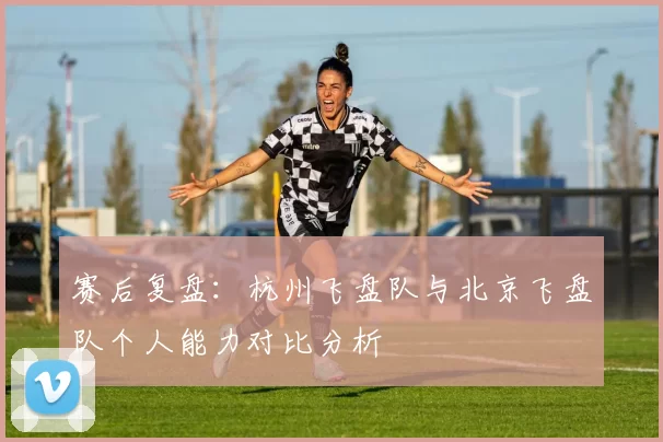 赛后复盘：杭州飞盘队与北京飞盘队个人能力对比分析