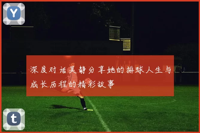 深度对话吴静分享她的排球人生与成长历程的精彩故事