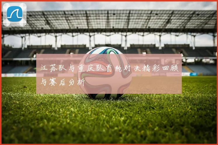 江苏队与重庆队首轮对决精彩回顾与赛后分析