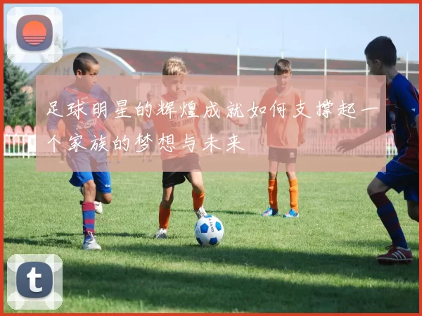 足球明星的辉煌成就如何支撑起一个家族的梦想与未来