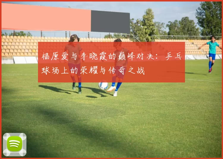 福原爱与李晓霞的巅峰对决：乒乓球场上的荣耀与传奇之战
