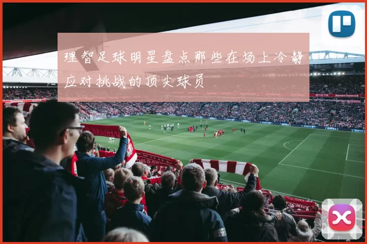 理智足球明星盘点那些在场上冷静应对挑战的顶尖球员