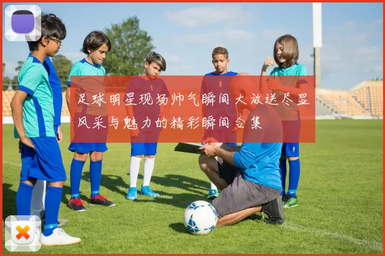 足球明星现场帅气瞬间大放送尽显风采与魅力的精彩瞬间合集