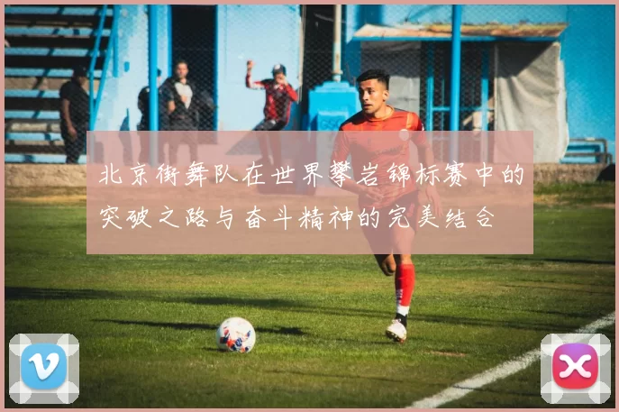 北京街舞队在世界攀岩锦标赛中的突破之路与奋斗精神的完美结合