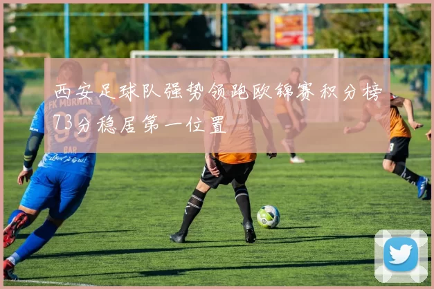 西安足球队强势领跑欧锦赛积分榜73分稳居第一位置