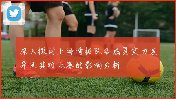 深入探讨上海滑板队各成员实力差异及其对比赛的影响分析