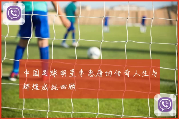 中国足球明星李惠唐的传奇人生与辉煌成就回顾
