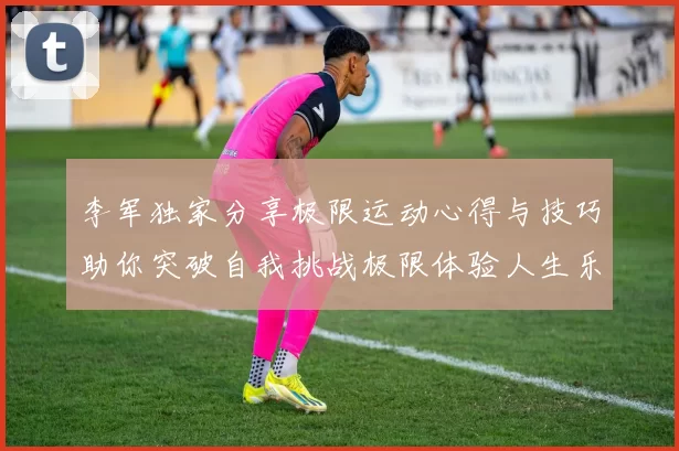李军独家分享极限运动心得与技巧助你突破自我挑战极限体验人生乐趣