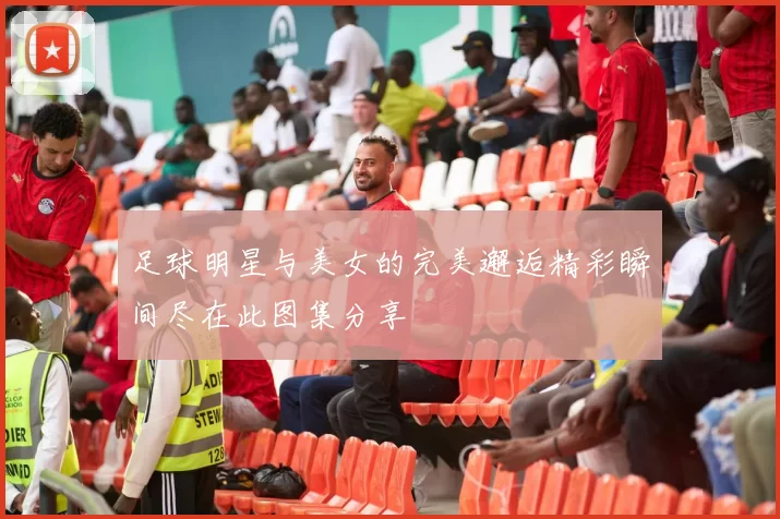 足球明星与美女的完美邂逅精彩瞬间尽在此图集分享