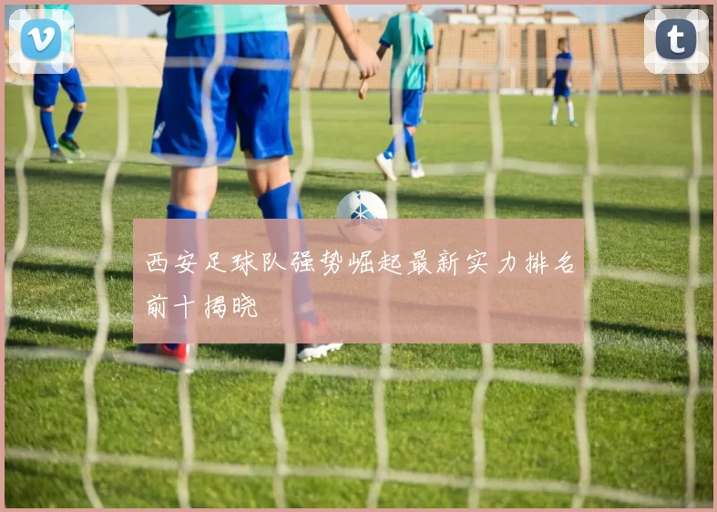 西安足球队强势崛起最新实力排名前十揭晓