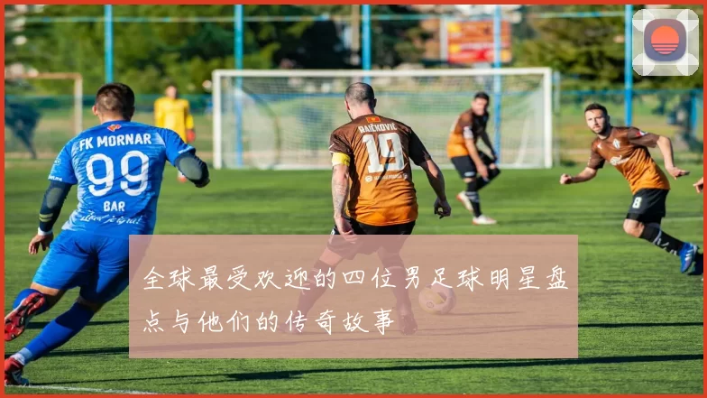 全球最受欢迎的四位男足球明星盘点与他们的传奇故事
