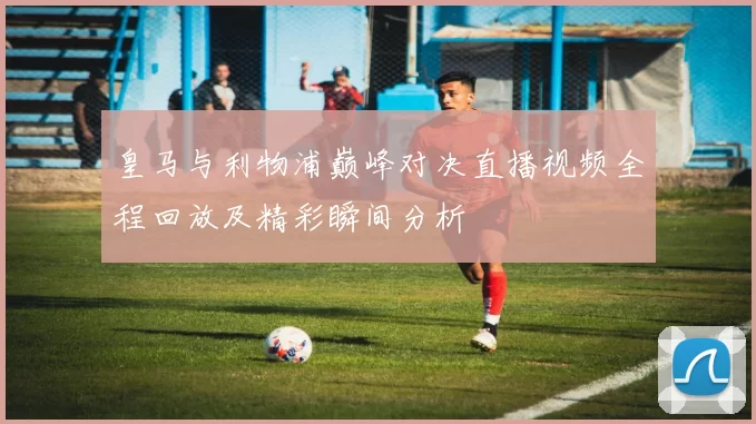皇马与利物浦巅峰对决直播视频全程回放及精彩瞬间分析