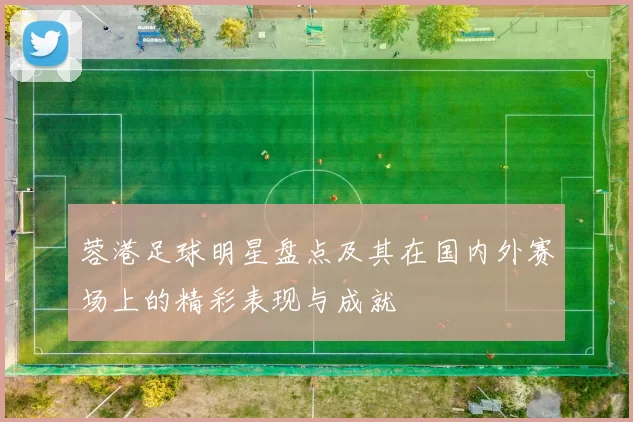 蓉港足球明星盘点及其在国内外赛场上的精彩表现与成就