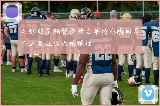 足球明星翘臀热舞合集精彩瞬间尽在这里让你大饱眼福