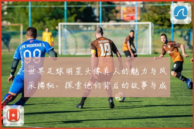 世界足球明星头像真人的魅力与风采揭秘，探索他们背后的故事与成就