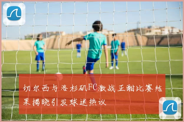 切尔西与洛杉矶FC激战正酣比赛结果揭晓引发球迷热议