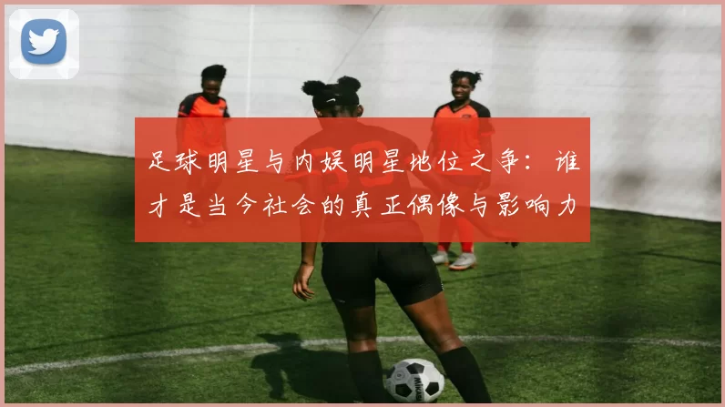 足球明星与内娱明星地位之争：谁才是当今社会的真正偶像与影响力代表