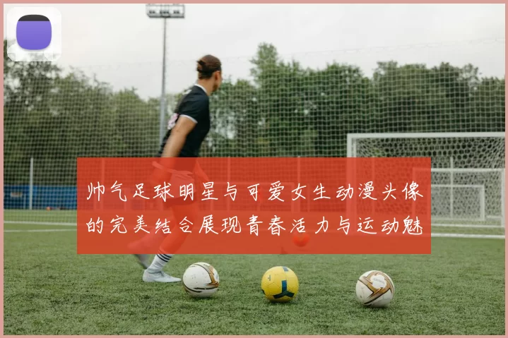 帅气足球明星与可爱女生动漫头像的完美结合展现青春活力与运动魅力