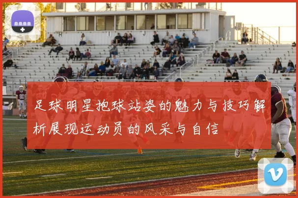 足球明星抱球站姿的魅力与技巧解析展现运动员的风采与自信