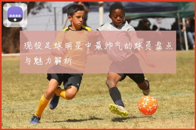现役足球明星中最帅气的球员盘点与魅力解析